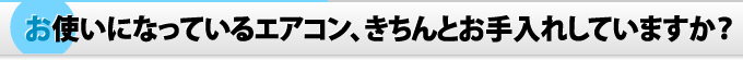 お使いになっているエアコン、きちんとお手入れしていますか？